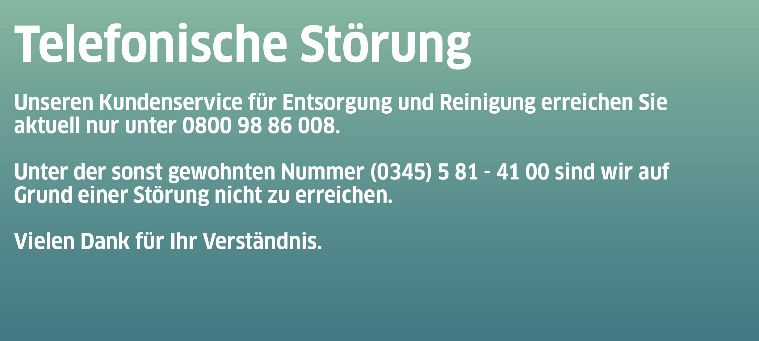 Unseren Kundenservice für Entsorgung und Reinigung erreichen Sie  aktuell nur unter 0800 98 86 008. Unter der sonst gewohnten Nummer (0345) 5 81 - 41 00 sind wir auf Grund einer Störung nicht zu erreichen.